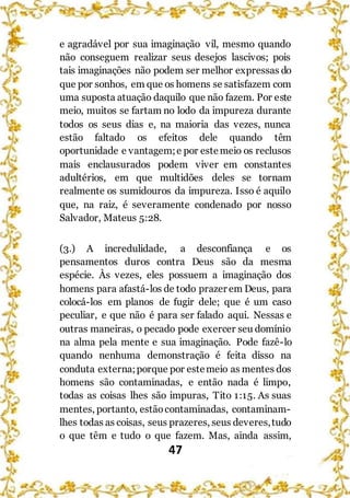 47
e agradável por sua imaginação vil, mesmo quando
não conseguem realizar seus desejos lascivos; pois
tais imaginações não podem ser melhor expressas do
que por sonhos, em que os homens se satisfazem com
uma suposta atuação daquilo que não fazem. Por este
meio, muitos se fartam no lodo da impureza durante
todos os seus dias e, na maioria das vezes, nunca
estão faltado os efeitos dele quando têm
oportunidade e vantagem;e por estemeio os reclusos
mais enclausurados podem viver em constantes
adultérios, em que multidões deles se tornam
realmente os sumidouros da impureza. Isso é aquilo
que, na raiz, é severamente condenado por nosso
Salvador, Mateus 5:28.
(3.) A incredulidade, a desconfiança e os
pensamentos duros contra Deus são da mesma
espécie. Às vezes, eles possuem a imaginação dos
homens para afastá-los de todo prazer em Deus, para
colocá-los em planos de fugir dele; que é um caso
peculiar, e que não é para ser falado aqui. Nessas e
outras maneiras, o pecado pode exercer seu domínio
na alma pela mente e sua imaginação. Pode fazê-lo
quando nenhuma demonstração é feita disso na
conduta externa;porque por estemeio as mentes dos
homens são contaminadas, e então nada é limpo,
todas as coisas lhes são impuras, Tito 1:15. As suas
mentes, portanto, estãocontaminadas, contaminam-
lhes todas as coisas, seus prazeres, seus deveres,tudo
o que têm e tudo o que fazem. Mas, ainda assim,
 