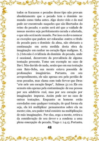 48
todos os fracassos e pecados desse tipo não provam
absolutamente que o pecado tem o domínio no
mundo como tinha antes. Algo deste vício e do mal
pode ser encontrado naqueles que são libertados do
reino do pecado; e assim será até que a vaidade de
nossas mentes seja perfeitamente curada e afastada,
o que não seráneste mundo. Por isso eu devonomear
as exceções que podem ser colocadas contra o título
do pecado para o domínio da alma, não obstante a
continuação em certa medida desta obra da
imaginação em cunhar no coração figos malignos. E,
(1.) Istonão é evidência do domínio do pecado, onde
é ocasional, decorrente da prevalência de alguma
tentação presente. Tome um exemplo no caso de
Davi. Não duvido de nada, senãoque em sua tentação
com Bate-Seba, sua mente estava possuída de
profanações imaginárias. Portanto, em seu
arrependimento, ele não apenas ora pelo perdão de
seus pecados, mas clama com todo fervor que Deus
"crie nele um coração limpo", Salmos 51:10. Ele era
sensato não apenas pela contaminação de sua pessoa
por seu adultério real, mas por seu coração por
imaginações impuras. Assim pode ser no caso de
outras tentações. Enquanto os homens estão
enredados com qualquer tentação, de qual forma ela
seja, ela irá multiplicar pensamentos sobre ela na
mente; sim, seu poder total consiste na multiplicação
de más imaginações. Por elas, cega a mente, retira-a
da consideração de seu dever e a condena a uma
plena concepção de pecado, Tiago 1: 14,15. Portanto,
 