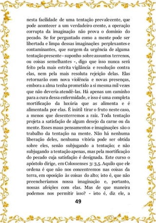 49
nesta facilidade de uma tentação prevalecente, que
pode acontecer a um verdadeiro crente, a operação
corrupta da imaginação não prova o domínio do
pecado. Se for perguntado como a mente pode ser
libertada e limpa dessas imaginações perplexantes e
contaminantes, que surgem da urgência de alguma
tentaçãopresente - suponho sobreassuntos terrenos,
ou coisas semelhantes -, digo que isso nunca será
feito pela mais estrita vigilância e resolução contra
elas, nem pela mais resoluta rejeição delas. Elas
retornarão com nova violência e novas presenças,
embora a alma tenha prometido a si mesma mil vezes
que não deveria atendê-las. Há apenas um caminho
para a cura dessa enfermidade, e isso é uma completa
mortificação da luxúria que as alimenta e é
alimentada por elas. É inútil tirar o fruto neste caso,
a menos que desenterremos a raiz. Toda tentação
projeta a satisfação de algum desejo da carne ou da
mente. Esses maus pensamentos e imaginações são o
trabalho da tentação na mente. Não há nenhuma
liberação deles, nenhuma vitória pode ser obtida
sobre eles, senão subjugando a tentação; e não
subjugando a tentação apenas, mas pela mortificação
do pecado cuja satisfação é designada. Este curso o
apóstolo dirige, em Colossenses 3: 3,5. Aquilo que ele
ordena é que não nos concentremos nas coisas da
terra, em oposição às coisas do alto; isto é, que não
preencheríamos nossa imaginação e, portanto,
nossas afeições com elas. Mas de que maneira
podemos nos permitir isso? - isto é, diz ele, a
 