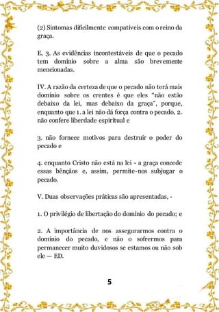 5
(2) Sintomas dificilmente compatíveis com oreino da
graça.
E, 3. As evidências incontestáveis de que o pecado
tem domínio sobre a alma são brevemente
mencionadas.
IV. A razão da certeza de que o pecado não terá mais
domínio sobre os crentes é que eles “não estão
debaixo da lei, mas debaixo da graça”, porque,
enquanto que 1. a lei não dá força contra o pecado, 2.
não confere liberdade espiritual e
3. não fornece motivos para destruir o poder do
pecado e
4. enquanto Cristo não está na lei - a graça concede
essas bênçãos e, assim, permite-nos subjugar o
pecado.
V. Duas observações práticas são apresentadas, -
1. O privilégio de libertação do domínio do pecado; e
2. A importância de nos assegurarmos contra o
domínio do pecado, e não o sofrermos para
permanecer muito duvidosos se estamos ou não sob
ele — ED.
 