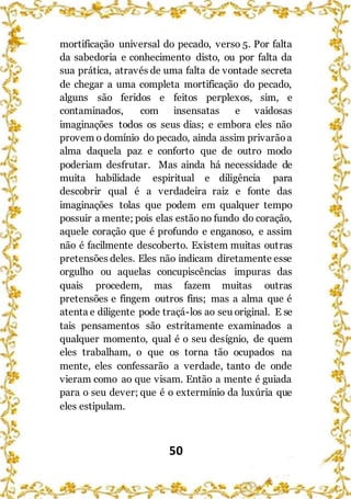 50
mortificação universal do pecado, verso 5. Por falta
da sabedoria e conhecimento disto, ou por falta da
sua prática, através de uma falta de vontade secreta
de chegar a uma completa mortificação do pecado,
alguns são feridos e feitos perplexos, sim, e
contaminados, com insensatas e vaidosas
imaginações todos os seus dias; e embora eles não
provem o domínio do pecado, ainda assim privarãoa
alma daquela paz e conforto que de outro modo
poderiam desfrutar. Mas ainda há necessidade de
muita habilidade espiritual e diligência para
descobrir qual é a verdadeira raiz e fonte das
imaginações tolas que podem em qualquer tempo
possuir a mente; pois elas estãono fundo do coração,
aquele coração que é profundo e enganoso, e assim
não é facilmente descoberto. Existem muitas outras
pretensões deles. Eles não indicam diretamente esse
orgulho ou aquelas concupiscências impuras das
quais procedem, mas fazem muitas outras
pretensões e fingem outros fins; mas a alma que é
atenta e diligente pode traçá-los ao seu original. E se
tais pensamentos são estritamente examinados a
qualquer momento, qual é o seu desígnio, de quem
eles trabalham, o que os torna tão ocupados na
mente, eles confessarão a verdade, tanto de onde
vieram como ao que visam. Então a mente é guiada
para o seu dever; que é o extermínio da luxúria que
eles estipulam.
 