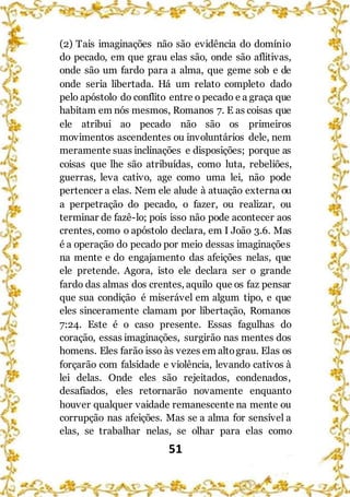 51
(2) Tais imaginações não são evidência do domínio
do pecado, em que grau elas são, onde são aflitivas,
onde são um fardo para a alma, que geme sob e de
onde seria libertada. Há um relato completo dado
pelo apóstolo do conflito entre o pecado e a graça que
habitam em nós mesmos, Romanos 7. E as coisas que
ele atribui ao pecado não são os primeiros
movimentos ascendentes ou involuntários dele, nem
meramente suas inclinações e disposições; porque as
coisas que lhe são atribuídas, como luta, rebeliões,
guerras, leva cativo, age como uma lei, não pode
pertencer a elas. Nem ele alude à atuação externa ou
a perpetração do pecado, o fazer, ou realizar, ou
terminar de fazê-lo; pois isso não pode acontecer aos
crentes, como o apóstolo declara, em I João 3.6. Mas
é a operação do pecado por meio dessas imaginações
na mente e do engajamento das afeições nelas, que
ele pretende. Agora, isto ele declara ser o grande
fardo das almas dos crentes, aquilo que os faz pensar
que sua condição é miserável em algum tipo, e que
eles sinceramente clamam por libertação, Romanos
7:24. Este é o caso presente. Essas fagulhas do
coração, essas imaginações, surgirão nas mentes dos
homens. Eles farão isso às vezes em altograu. Elas os
forçarão com falsidade e violência, levando cativos à
lei delas. Onde eles são rejeitados, condenados,
desafiados, eles retornarão novamente enquanto
houver qualquer vaidade remanescente na mente ou
corrupção nas afeições. Mas se a alma for sensível a
elas, se trabalhar nelas, se olhar para elas como
 