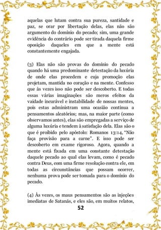 52
aquelas que lutam contra sua pureza, santidade e
paz, se orar por libertação delas, elas não são
argumento do domínio do pecado; sim, uma grande
evidência do contrário pode ser tirada daquela firme
oposição daqueles em que a mente está
constantemente engajada.
(3) Elas não são provas do domínio do pecado
quando há uma predominante detestação da luxúria
de onde elas procedem e cuja promoção elas
projetam, mantida no coração e na mente. Confesso
que às vezes isso não pode ser descoberto. E todas
essas várias imaginações são meros efeitos da
vaidade incurável e instabilidade de nossas mentes,
pois estas administram uma ocasião contínua a
pensamentos aleatórios; mas, na maior parte (como
observamos antes), elas são empregadas a serviço de
alguma luxúria e tendem à satisfação dela. Elas são o
que é proibido pelo apóstolo: Romanos 13:14, “Não
faça provisão para a carne”. E isso pode ser
descoberto em exame rigoroso. Agora, quando a
mente está fixada em uma constante detestação
daquele pecado ao qual elas levam, como é pecado
contra Deus, com uma firme resolução contra ele, em
todas as circunstâncias que possam ocorrer,
nenhuma prova pode ser tomada para o domínio do
pecado.
(4) Às vezes, os maus pensamentos são as injeções
imediatas de Satanás, e eles são, em muitos relatos,
 