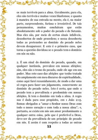 53
os mais terríveis para a alma. Geralmente, para ela,
eles são terríveis e muitas vezes blasfemos; e quanto
à maneira de sua entrada na mente, ela é, na maior
parte, surpreendente, furiosa e irresistível. De tais
pensamentos, muitos concluíram que estão
absolutamente sob o poder do pecado e de Satanás.
Mas eles são, por meio de certos sinais infalíveis,
descobertos de onde procedem; e nessa descoberta
todas as pretensões ao domínio do pecado neles
devem desaparecer. E este é o primeiro caso, que
torna a questão duvidosa se o pecado tem o domínio
em nós ou não.
2. É um sinal do domínio do pecado, quando, em
qualquer instância, prevalece em nossas afeições;
sim, eles são o trono do pecado, onde ele age em seu
poder. Mas este caso das afeições que tenho tratado
tão amplamente em meu discurso de espiritualidade,
como aqui farei resumidamente, de modo a dar uma
só regra para fazer um julgamento, concernente ao
domínio do pecado neles. Isto é certo, que onde o
pecado tem a prevalência e predomínio em nossas
afeições, lá tem o domínio em toda a alma. A regra
nos é dada para esse propósito, em 1 João 2:15.
Somos obrigados a "amar o Senhor nosso Deus com
todo o nosso coração e com toda a nossa alma”; e,
portanto, se existe em nós um amor predominante a
qualquer outra coisa, pelo que é preferível a Deus,
deve ser da prevalência de um princípio de pecado
em nós. E assim é com respeito a todas as outras
 