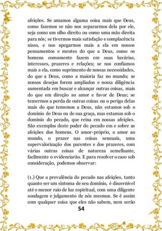 54
afeições. Se amamos alguma coisa mais que Deus,
como fazemos se não nos separarmos dela por ele,
seja como um olho direito ou como uma mão direita
para nós; se tivermos mais satisfação e complacência
nisso, e nos apegarmos mais a ela em nossos
pensamentos e mentes do que a Deus, como os
homens comumente fazem em suas luxúrias,
interesses, prazeres e relações; se nos confiamos
mais a ela, como suprimento de nossas necessidades,
do que a Deus, como a maioria faz no mundo; se
nossos desejos forem ampliados e nossa diligência
aumentada em buscar e alcançar outras coisas, mais
do que em direção ao amor e favor de Deus; se
temermos a perda de outras coisas ou o perigo delas
mais do que tememos a Deus, não estamos sob o
domínio de Deus ou de sua graça, mas estamos sob o
domínio do pecado, que reina em nossas afeições.
São exemplos deste poder do pecado em e sobre as
afeições dos homens. O amor-próprio, o amor ao
mundo, o prazer nas coisas sensuais, uma
supervalorização dos parentes e dos prazeres, com
várias outras coisas de natureza semelhante,
facilmente o evidenciarão. E para resolver ocaso sob
consideração, podemos observar:
(1.) Que a prevalência do pecado nas afeições, tanto
quanto ser um sintoma de seu domínio, é discernível
até o menor raio de luz espiritual, com uma diligente
sondagem e julgamento de nós mesmos. Se é assim
com qualquer coisa que eles não sabem, nem serão
 