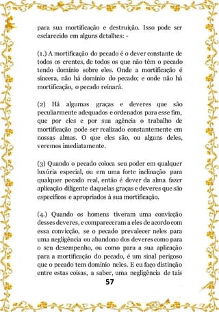 57
para sua mortificação e destruição. Isso pode ser
esclarecido em alguns detalhes: -
(1.) A mortificação do pecado é o dever constante de
todos os crentes, de todos os que não têm o pecado
tendo domínio sobre eles. Onde a mortificação é
sincera, não há domínio do pecado; e onde não há
mortificação, o pecado reinará.
(2) Há algumas graças e deveres que são
peculiarmente adequados e ordenados para esse fim,
que por eles e por sua agência o trabalho de
mortificação pode ser realizado constantemente em
nossas almas. O que eles são, ou alguns deles,
veremos imediatamente.
(3) Quando o pecado coloca seu poder em qualquer
luxúria especial, ou em uma forte inclinação para
qualquer pecado real, então é dever da alma fazer
aplicação diligente daquelas graças e deveres que são
específicos e apropriados à sua mortificação.
(4.) Quando os homens tiveram uma convicção
dessesdeveres, e compareceram a eles de acordocom
essa convicção, se o pecado prevalecer neles para
uma negligência ou abandono dos deverescomo para
o seu desempenho, ou como para a sua aplicação
para a mortificação do pecado, é um sinal perigoso
que o pecado tem domínio neles. E eu faço distinção
entre estas coisas, a saber, uma negligência de tais
 