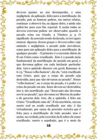 58
deveres quanto ao seu desempenho, e uma
negligência da aplicação deles para a mortificação do
pecado; pois os homens podem, em outros relatos,
continuar a observá-los, ou alguns deles, e ainda não
aplicá-los para esse fim especial. E assim todos os
deveres externos podem ser observados quando o
pecado reina em triunfo, 2 Timóteo 3: 5. O
significado da asserçãosendo declarada, eu irei agora
nomear algumas dessas graças e deveres sobre cuja
omissão e negligência o pecado pode prevalecer,
como para um aplicação deles para a mortificação de
qualquer pecado: - O primeiro é o exercício diário da
fé em Cristo como crucificado. Este é o grande meio
fundamental da mortificação do pecado em geral, e
que devemos aplicar em cada instância particular
dele. Isto o apóstolo discorre em geral, Romanos 6:
6-13. “Nosso velho homem”, diz ele, “está crucificado
com Cristo, para que o corpo do pecado seja
destruído, para que não sirvamos ao pecado”. Nosso
“velho homem”, ou o corpo do pecado, é o poder e o
reino do pecado em nós. Estes devem ser destruídos;
isto é, tão mortificado que "doravante não devemos
servir ao pecado", que devemos ser libertos do poder
e do governo dele. Isto, diz o apóstolo, é feito em
Cristo: "Crucificado com ele". É tãomeritório, emsua
morte real ou sendo crucificado por nós; é tão
virtualmente, por causa da provisão certeira que é
feita para a mortificação de todo pecado; mas é
assim, na verdade,pelo exercício da fé sobre ele como
crucificado, morto e sepultado, que é o meio da
 