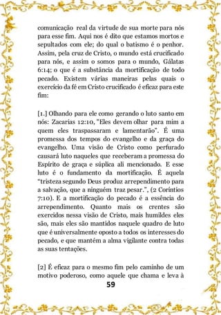 59
comunicação real da virtude de sua morte para nós
para esse fim. Aqui nos é dito que estamos mortos e
sepultados com ele; do qual o batismo é o penhor.
Assim, pela cruz de Cristo, o mundo está crucificado
para nós, e assim o somos para o mundo, Gálatas
6:14; o que é a substância da mortificação de todo
pecado. Existem várias maneiras pelas quais o
exercício da fé em Cristo crucificado é eficaz para este
fim:
[1.] Olhando para ele como gerando o luto santo em
nós: Zacarias 12:10, "Eles devem olhar para mim a
quem eles traspassaram e lamentarão”. É uma
promessa dos tempos do evangelho e da graça do
evangelho. Uma visão de Cristo como perfurado
causará luto naqueles que receberam a promessa do
Espírito de graça e súplica ali mencionado. E esse
luto é o fundamento da mortificação. É aquela
“tristeza segundo Deus produz arrependimento para
a salvação, que a ninguém traz pesar.”, (2 Coríntios
7:10). E a mortificação do pecado é a essência do
arrependimento. Quanto mais os crentes são
exercidos nessa visão de Cristo, mais humildes eles
são, mais eles são mantidos naquele quadro de luto
que é universalmente oposto a todos os interesses do
pecado, e que mantém a alma vigilante contra todas
as suas tentações.
[2] É eficaz para o mesmo fim pelo caminho de um
motivo poderoso, como aquele que chama e leva à
 
