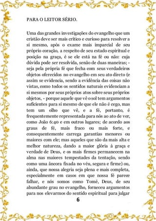 6
PARA O LEITOR SÉRIO.
Uma das grandes investigações do evangelho que um
cristão deve ser mais crítico e curioso para resolver a
si mesmo, após o exame mais imparcial de seu
próprio coração, a respeito de seu estado espiritual e
posição na graça, é se ele está na fé ou não: cuja
dúvida pode ser resolvida, senão de duas maneiras; -
seja pela própria fé que fecha com seus verdadeiros
objetos oferecidos no evangelho em seu ato direto (e
assim se evidencia, sendo a evidência das coisas não
vistas, como todos os sentidos naturais evidenciam a
si mesmos por seus próprios atos sobre seus próprios
objetos, - porque aquele que vê osol tem argumentos
suficientes para si mesmo de que ele não é cego, mas
tem um olho que vê, e a fé, portanto, é
frequentemente representada para nós ao ato de ver,
como João 6:40 e em outros lugares; de acordo aos
graus de fé, mais fraco ou mais forte, e
consequentemente carrega garantias menores ou
maiores com ele; mas aqueles que são da mais alta e
melhor natureza, dando a maior glória à graça e
verdade de Deus, e os mais firmes permanecem na
alma nas maiores tempestades da tentação, sendo
como uma âncora fixada no véu, segura e firme) ou,
ainda, que nossa alegria seja plena e mais completa,
especialmente em casos em que nossa fé parece
falhar, e nós somos como Tomé, Deus, de seu
abundante grau no evangelho, forneceu argumentos
para nos elevarmos do sentido espiritual para julgar
 