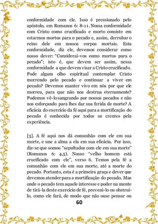 60
conformidade com ele. Isso é pressionado pelo
apóstolo, em Romanos 6: 8-11. Nossa conformidade
com Cristo como crucificado e morto consiste em
estarmos mortos para o pecado e, assim, derrubar o
reino dele em nossos corpos mortais. Esta
conformidade, diz ele, devemos considerar como
nosso dever: “Considerai-vos como mortos para o
pecado”; isto é, que devem ser assim, nessa
conformidade a que devem visar a Cristocrucificado.
Pode algum olho espiritual contemplar Cristo
morrendo pelo pecado e continuar a viver em
pecado? Devemos manter vivo em nós por que ele
morreu, para que não nos destrua eternamente?
Podemos vê-losangrando por nossos pecados e não
nos esforçando para lhes dar sua ferida de morte? A
eficácia do exercício da fé aqui para a mortificação do
pecado é conhecida por todos os crentes pela
experiência.
[3]. A fé aqui nos dá comunhão com ele em sua
morte, e une a alma a ela em sua eficácia. Por isso,
diz-se que somos “sepultados com ele em sua morte”
(Romanos 6: 4,5). Nosso “velho homem está
crucificado com ele”, verso 6. Temos pela fé a
comunhão com ele em sua morte, até a morte do
pecado. Portanto, esta é a primeira graça e dever que
devemos atender para a mortificação do pecado. Mas
onde o pecado tem aquele interesse e poder na mente
de tirá-la deste exercício de fé, preveni-lo ou obstruí-
lo, como ele fará, de modo que não ouse pensar ou
 