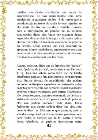 61
meditar em Cristo crucificado, por causa da
inconsistência de tais pensamentos com uma
indulgência a qualquer luxúria, é de temer que o
pecado esteja no trono. Se assim for com alguém; se
eles ainda não fizeram uso deste caminho e meios
para a mortificação do pecado; ou se, estando
convencidos disso, eles foram por qualquer época
impedidos do exercício da fé aqui, - não tenho nada a
oferecer para libertá-los dessa evidência do governo
do pecado, senão apenas que eles deveriam se
apressar, e serem cuidadosos. endereçando-se ao seu
dever aqui; e se eles prevalecerem sobre si mesmos,
trarão uma evidência de sua liberdade.
Alguns, pode ser, dirão que de fato eles são “inábeis”
nesta “palavra de justiça”, como alguns em Hebreus
5: 13. Eles não sabem como fazer uso de Cristo
crucificado para este fim, nem como se preparar para
isso. Outras formas de mortificação eles podem
entender. A disciplina e penitências designadas pelos
papistas para esse fim são sensatas; assim são nossos
próprios votos e resoluções, com outros deveres que
são prescritos; mas, quanto a esse modo de derivar a
virtude da morte de Cristo para a morte do pecado,
eles não podem entender nada disso. Creio
facilmente que alguns podem dizer que sim, sim,
deveria dizer, se falassem o que pensam; pois a
sabedoria espiritual da fé é necessária para isso, mas
nem “todos os homens são da fé”. Sobre a perda
dessa sabedoria, os papistas inventaram outra
 