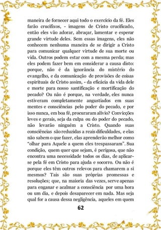 62
maneira de fornecer aqui todo o exercício da fé. Eles
farão crucifixos, - imagens de Cristo crucificado,
então eles vão adorar, abraçar, lamentar e esperar
grande virtude deles. Sem essas imagens, eles não
conhecem nenhuma maneira de se dirigir a Cristo
para comunicar qualquer virtude de sua morte ou
vida. Outros podem estar com a mesma perda; mas
eles podem fazer bem em considerar a causa disto:
porque, não é da ignorância do mistério do
evangelho, e da comunicação de provisões de coisas
espirituais de Cristo assim, - da eficácia da vida dele
e morte para nosso santificação e mortificação do
pecado? Ou não é porque, na verdade, eles nunca
estiveram completamente angustiados em suas
mentes e consciências pelo poder do pecado, e por
isso nunca, em boa fé, procuraram alívio? Convicções
leves e gerais, seja da culpa ou do poder do pecado,
não levarão ninguém a Cristo. Quando suas
consciências sãoreduzidas a reais dificuldades, e elas
não sabem o que fazer, elas aprenderão melhor como
“olhar para Aquele a quem eles trespassaram”. Sua
condição, quem quer que sejam, é perigosa, que não
encontra uma necessidade todos os dias, de aplicar-
se pela fé em Cristo para ajuda e socorro. Ou não é
porque eles têm outros relevos para chamarem a si
mesmos? Tais são suas próprias promessas e
resoluções; que, na maioria das vezes, serve apenas
para enganar e acalmar a consciência por uma hora
ou um dia, e depois desaparecer em nada. Mas seja
qual for a causa dessa negligência, aqueles em quem
 