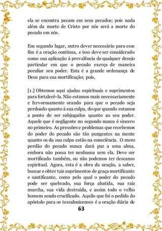 63
ela se encontra pecam em seus pecados; pois nada
além da morte de Cristo por nós será a morte do
pecado em nós.
Em segundo lugar, outro dever necessário para esse
fim é a oração contínua, e isso deve ser considerado
como sua aplicação à prevalência de qualquer desejo
particular em que o pecado exerça de maneira
peculiar seu poder. Esta é a grande ordenança de
Deus para sua mortificação; pois,
[1.] Obtemos aqui ajudas espirituais e suprimentos
para fortalecê-la. Não estamos mais necessariamente
e fervorosamente orando para que o pecado seja
perdoado quanto à sua culpa, doque quando estamos
a ponto de ser subjugados quanto ao seu poder.
Aquele que é negligente no segundo nunca é sincero
no primeiro. As pressões e problemas que recebemos
do poder do pecado são tão pungentes na mente
quanto os da sua culpa estão na consciência. O mero
perdão do pecado nunca dará paz a uma alma,
embora não possa ter nenhuma sem ela. Deve ser
mortificado também, ou não podemos ter descanso
espiritual. Agora, esta é a obra da oração, a saber,
buscar e obter tais suprimentos de graça mortificante
e santificante, como pelo qual o poder do pecado
pode ser quebrado, sua força abatida, sua raiz
murcha, sua vida destruída, e assim todo o velho
homem sendo crucificado. Aquilo que foi o pedido do
apóstolo para os tessalonicenses é a oração diária de
 
