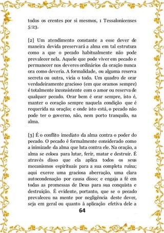 64
todos os crentes por si mesmos, 1 Tessalonicenses
5:23.
[2] Um atendimento constante a esse dever de
maneira devida preservará a alma em tal estrutura
como a que o pecado habitualmente não pode
prevalecer nela. Aquele que pode viver em pecado e
permanecer nos deveres ordinários da oração nunca
ora como deveria. A formalidade, ou alguma reserva
secreta ou outra, vicia o todo. Um quadro de orar
verdadeiramente gracioso (em que oramos sempre)
é totalmente inconsistente com o amor ou reserva de
qualquer pecado. Orar bem é orar sempre, isto é,
manter o coração sempre naquela condição que é
requerida na oração; e onde isto está, o pecado não
pode ter o governo, não, nem porto tranquilo, na
alma.
[3] É o conflito imediato da alma contra o poder do
pecado. O pecado é formalmente considerado como
a inimizade da alma que luta contra ele. Na oração, a
alma se coloca para lutar, ferir, matar e destruir. É
através disso que ela aplica todos os seus
mecanismos espirituais para a sua completa ruína;
aqui exerce uma graciosa aberração, uma clara
autocondenação por causa disso; e engaja a fé em
todas as promessas de Deus para sua conquista e
destruição. É evidente, portanto, que se o pecado
prevaleceu na mente por negligência deste dever,
seja em geral ou quanto à aplicação efetiva dele a
 
