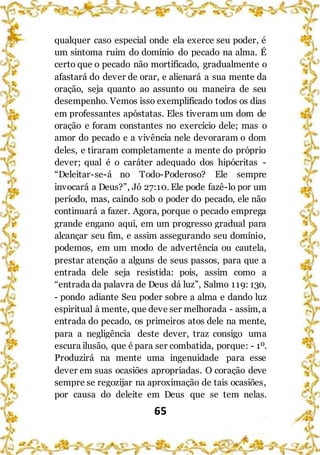 65
qualquer caso especial onde ela exerce seu poder, é
um sintoma ruim do domínio do pecado na alma. É
certo que o pecado não mortificado, gradualmente o
afastará do dever de orar, e alienará a sua mente da
oração, seja quanto ao assunto ou maneira de seu
desempenho. Vemos isso exemplificado todos os dias
em professantes apóstatas. Eles tiveram um dom de
oração e foram constantes no exercício dele; mas o
amor do pecado e a vivência nele devoraram o dom
deles, e tiraram completamente a mente do próprio
dever; qual é o caráter adequado dos hipócritas -
“Deleitar-se-á no Todo-Poderoso? Ele sempre
invocará a Deus?”, Jó 27:10. Ele pode fazê-lo por um
período, mas, caindo sob o poder do pecado, ele não
continuará a fazer. Agora, porque o pecado emprega
grande engano aqui, em um progresso gradual para
alcançar seu fim, e assim assegurando seu domínio,
podemos, em um modo de advertência ou cautela,
prestar atenção a alguns de seus passos, para que a
entrada dele seja resistida: pois, assim como a
“entrada da palavra de Deus dá luz”, Salmo 119: 130,
- pondo adiante Seu poder sobre a alma e dando luz
espiritual à mente, que deve ser melhorada - assim, a
entrada do pecado, os primeiros atos dele na mente,
para a negligência deste dever, traz consigo uma
escura ilusão, que é para ser combatida, porque: - 1º.
Produzirá na mente uma ingenuidade para esse
dever em suas ocasiões apropriadas. O coração deve
sempre se regozijar na aproximação de tais ocasiões,
por causa do deleite em Deus que se tem nelas.
 