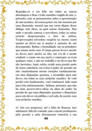 66
Regozijar-se e ser feliz em todas as nossas
abordagens a Deus é todo caminho exigido de nós; e,
portanto, com os pensamentos sobre a aproximação
de tais ocasiões, devemos gemer em nós mesmos por
uma disposição mental que nos torne dignos desse
diálogo com Deus, ao qual somos chamados. Mas
onde o pecado começa a prevalecer, todas as coisas
estarão despreparadas e fora de ordem.
Tergiversações estranhas surgirão na mente, tanto
quanto ao dever em si quanto à maneira de seu
desempenho. Rotina e formalidade são os princípios
que atuam neste caso. O corpo parece levar a mente
ao dever, quer queira ou não, em vez de a mente
conduzir o corpo em sua parte; e empregar-se-á em
qualquer coisa, e não no trabalho e no dever que lhe
são inerentes. Aqui, então, reside uma grande parte
de nossa sabedoria em evitar o poder do pecado em
nós: mantenhamos nossos corações continuamente
em uma disposição graciosa. e prontidão para este
dever, em todas as suas próprias ocasiões. Se você
perder este fundamento, você continuará indo mais
para trás continuamente. Saibam, portanto, que não
há mais preservativo eficaz da alma do poder do
pecado do que uma disposição graciosa e disposição
para este dever em público e privado, de acordo com
suas próprias ocasiões.
2º. Em seu progresso, até a falta de firmeza, isso
adicionará falta de vontade; pois a mente predisposta
pelo pecado a acha diretamente contrária a seu
 