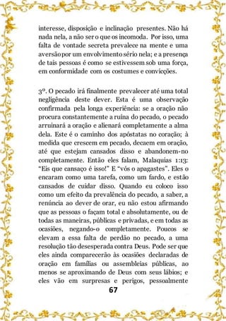 67
interesse, disposição e inclinação presentes. Não há
nada nela, a não ser o que os incomoda. Por isso, uma
falta de vontade secreta prevalece na mente e uma
aversãopor um envolvimentosério nela; e a presença
de tais pessoas é como se estivessem sob uma força,
em conformidade com os costumes e convicções.
3º. O pecado irá finalmente prevalecer até uma total
negligência deste dever. Esta é uma observação
confirmada pela longa experiência: se a oração não
procura constantemente a ruína do pecado, o pecado
arruinará a oração e alienará completamente a alma
dela. Este é o caminho dos apóstatas no coração; à
medida que crescem em pecado, decaem em oração,
até que estejam cansados disso e abandonem-no
completamente. Então eles falam, Malaquias 1:13:
“Eis que cansaço é isso!” E “vós o apagastes”. Eles o
encaram como uma tarefa, como um fardo, e estão
cansados de cuidar disso. Quando eu coloco isso
como um efeito da prevalência do pecado, a saber, a
renúncia ao dever de orar, eu não estou afirmando
que as pessoas o façam total e absolutamente, ou de
todas as maneiras, públicas e privadas, e em todas as
ocasiões, negando-o completamente. Poucos se
elevam a essa falta de perdão no pecado, a uma
resolução tão desesperada contra Deus. Pode ser que
eles ainda comparecerão às ocasiões declaradas de
oração em famílias ou assembleias públicas, ao
menos se aproximando de Deus com seus lábios; e
eles vão em surpresas e perigos, pessoalmente
 