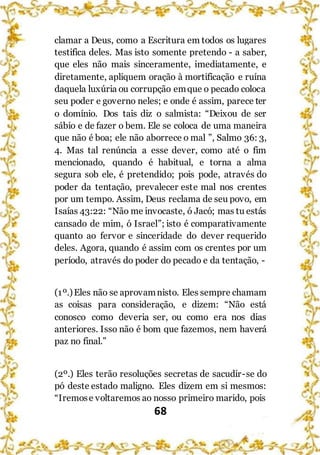 68
clamar a Deus, como a Escritura em todos os lugares
testifica deles. Mas isto somente pretendo - a saber,
que eles não mais sinceramente, imediatamente, e
diretamente, apliquem oração à mortificação e ruína
daquela luxúria ou corrupção emque o pecado coloca
seu poder e governo neles; e onde é assim, parece ter
o domínio. Dos tais diz o salmista: “Deixou de ser
sábio e de fazer o bem. Ele se coloca de uma maneira
que não é boa; ele não aborrece o mal ”, Salmo 36: 3,
4. Mas tal renúncia a esse dever, como até o fim
mencionado, quando é habitual, e torna a alma
segura sob ele, é pretendido; pois pode, através do
poder da tentação, prevalecer este mal nos crentes
por um tempo. Assim, Deus reclama de seu povo, em
Isaías 43:22: “Não me invocaste, ó Jacó; mas tu estás
cansado de mim, ó Israel”; isto é comparativamente
quanto ao fervor e sinceridade do dever requerido
deles. Agora, quando é assim com os crentes por um
período, através do poder do pecado e da tentação, -
(1º.)Eles não se aprovamnisto. Eles sempre chamam
as coisas para consideração, e dizem: “Não está
conosco como deveria ser, ou como era nos dias
anteriores. Isso não é bom que fazemos, nem haverá
paz no final.”
(2º.) Eles terão resoluções secretas de sacudir-se do
pó deste estado maligno. Eles dizem em si mesmos:
“Iremose voltaremos ao nosso primeiro marido, pois
 