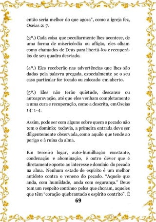 69
então seria melhor do que agora”, como a igreja fez,
Oseias 2: 7.
(3º.) Cada coisa que peculiarmente lhes acontece, de
uma forma de misericórdia ou aflição, eles olham
como chamados de Deus para libertá-los e recuperá-
los de seu quadro desviado.
(4º.) Eles receberão nas advertências que lhes são
dadas pela palavra pregada, especialmente se o seu
caso particular for tocado ou colocado em aberto.
(5º.) Eles não terão quietude, descanso ou
autoaprovação, até que eles venham completamente
a uma cura e recuperação, como a descrita, emOseias
14: 1-4.
Assim, pode ser com alguns sobre quem opecado não
tem o domínio; todavia, a primeira entrada deve ser
diligentemente observada, como aquilo que tende ao
perigo e à ruína da alma.
Em terceiro lugar, auto-humilhação constante,
condenação e abominação, é outro dever que é
diretamente oposto ao interessee domínio do pecado
na alma. Nenhum estado de espírito é um melhor
antídoto contra o veneno do pecado. “Aquele que
anda, com humildade, anda com segurança.” Deus
tem um respeito contínuo pelos que choram, aqueles
que têm “coração quebrantado e espírito contrito”. É
 