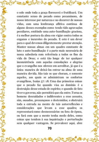 70
o solo onde toda a graça florescerá e frutificará. Um
constante senso de pecado como pecaminoso, de
nosso interesse por natureza e no decorrer de nossas
vidas, com uma lembrança aflitiva contínua de
alguns desses exemplos como tendo tido agravações
peculiares, emitindo uma auto-humilhação graciosa,
é a melhor postura da alma em vigiar contra todos os
enganos e incursões do pecado. E este é um dever
para o qual devemos diligentemente prestar atenção.
Manter nossas almas em um quadro constante de
luto e auto-humilhação é a parte mais necessária de
nossa sabedoria com referência a todos os fins da
vida de Deus; e está tão longe de ter qualquer
inconsistência com aquelas consolações e alegrias
que o evangelho nos oferece em acreditar, já que é a
única maneira de deixá-los entrar na alma de uma
maneira devida. São tais os que choram, e somente
aqueles, aos quais se administram os confortos
evangélicos, Isaías 57: 18. Uma das primeiras coisas
que o pecado faz quando visa ao domínio é a
destruição desse estado de espírito; e quando de fato
tiver o governo, não permitirá que ela entre.Torna os
homens descuidados e indiferentes a esse assunto,
sim, ousados, presunçosos e destemidos; e obstruirá
toda a entrada na mente de tais autorreflexões e
considerações que levam a esse quadro; os
representará como desnecessários ou fora de época,
ou fará com que a mente tenha medo deles, como
coisas que tendem à sua inquietação e perturbação
sem qualquer vantagem. Se prevalecer aqui, abre
 
