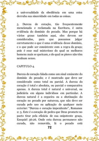 72
a universalidade da obediência em uma coisa
derruba sua sinceridade em todas as coisas.
5. Dureza de coração, tão frequentemente
mencionada e reclamada na Escritura, é outra
evidência do domínio do pecado. Mas porque há
vários graus também aqui, eles devem ser
considerados, para que possamos julgar
corretamente o que é uma evidência desse domínio,
e o que pode ser consistente com a regra da graça;
pois é esse mal misterioso do qual os melhores
homens mais se queixam, e do qual os piores não têm
nenhum senso.
CAPITULO 4.
Dureza de coração falada como um sinal eminente do
domínio do pecado; e é mostrado que deve ser
considerado como total ou parcial. A dureza do
coração é total e absoluta, ou parcial e comparativa
apenas. A dureza total é natural e universal, ou
judiciária em alguns indivíduos em particular. A
dureza natural é a cegueira ou a obstinação do
coração no pecado por natureza, que não deve ser
curada pelo uso ou aplicação de qualquer meio
exterior: “Dureza e coração impenitente”, Romanos
2: 5. Este é o coração de pedra que Deus promete no
pacto tirar pela eficácia de sua onipotente graça,
Ezequiel 36:26. Onde esta dureza permanece não
curada, não removida, lá o pecado está
 