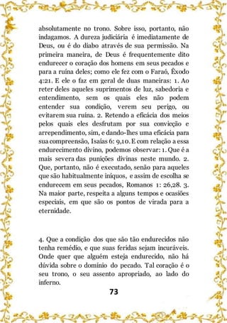 73
absolutamente no trono. Sobre isso, portanto, não
indagamos. A dureza judiciária é imediatamente de
Deus, ou é do diabo através de sua permissão. Na
primeira maneira, de Deus é frequentemente dito
endurecer o coração dos homens em seus pecados e
para a ruína deles; como ele fez com o Faraó, Êxodo
4:21. E ele o faz em geral de duas maneiras: 1. Ao
reter deles aqueles suprimentos de luz, sabedoria e
entendimento, sem os quais eles não podem
entender sua condição, verem seu perigo, ou
evitarem sua ruína. 2. Retendo a eficácia dos meios
pelos quais eles desfrutam por sua convicção e
arrependimento, sim, e dando-lhes uma eficácia para
sua compreensão, Isaías 6: 9,10.E com relação a essa
endurecimento divino, podemos observar: 1. Que é a
mais severa das punições divinas neste mundo. 2.
Que, portanto, não é executado, senão para aqueles
que são habitualmente iníquos, e assim de escolha se
endurecem em seus pecados, Romanos 1: 26,28. 3.
Na maior parte, respeita a alguns tempos e ocasiões
especiais, em que são os pontos de virada para a
eternidade.
4. Que a condição dos que são tão endurecidos não
tenha remédio, e que suas feridas sejam incuráveis.
Onde quer que alguém esteja endurecido, não há
dúvida sobre o domínio do pecado. Tal coração é o
seu trono, o seu assento apropriado, ao lado do
inferno.
 