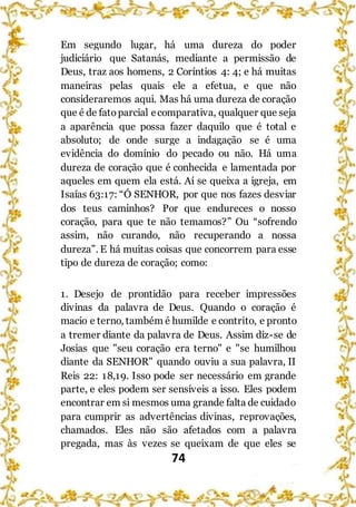 74
Em segundo lugar, há uma dureza do poder
judiciário que Satanás, mediante a permissão de
Deus, traz aos homens, 2 Coríntios 4: 4; e há muitas
maneiras pelas quais ele a efetua, e que não
consideraremos aqui. Mas há uma dureza de coração
que é de fatoparcial ecomparativa, qualquer que seja
a aparência que possa fazer daquilo que é total e
absoluto; de onde surge a indagação se é uma
evidência do domínio do pecado ou não. Há uma
dureza de coração que é conhecida e lamentada por
aqueles em quem ela está. Aí se queixa a igreja, em
Isaías 63:17: “Ó SENHOR, por que nos fazes desviar
dos teus caminhos? Por que endureces o nosso
coração, para que te não temamos?” Ou “sofrendo
assim, não curando, não recuperando a nossa
dureza”. E há muitas coisas que concorrem para esse
tipo de dureza de coração; como:
1. Desejo de prontidão para receber impressões
divinas da palavra de Deus. Quando o coração é
macio e terno, também é humilde e contrito, e pronto
a tremer diante da palavra de Deus. Assim diz-se de
Josias que "seu coração era terno" e "se humilhou
diante da SENHOR" quando ouviu a sua palavra, II
Reis 22: 18,19. Isso pode ser necessário em grande
parte, e eles podem ser sensíveis a isso. Eles podem
encontrar em si mesmos uma grande falta de cuidado
para cumprir as advertências divinas, reprovações,
chamados. Eles não são afetados com a palavra
pregada, mas às vezes se queixam de que eles se
 