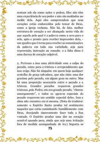 75
sentam sob ela como ações e pedras. Eles não têm
uma experiência de seu poder e não são moldados no
molde dela. Aqui eles compreendem que seus
corações estão endurecidos pelo temor de Deus,
como a igreja reclama. Não há, de fato, melhor
estrutura de coração a ser alcançada nesta vida do
que aquela pela qual é a palavra como a cera para o
selo, apto e pronto para receber impressões dela, -
um quadro que é ternopara receber as comunicações
da palavra em toda sua variedade, seja para
repreensão, instrução ou consolo; e a falta disso é
uma dureza de coração culpável.
2. Pertence a isso uma afetividade com a culpa do
pecado, como para a tristeza e arrependimento que
isso exige. Não há ninguém em quem haja qualquer
centelha de graça salvadora, que não sinta uma dor
graciosa pelo pecado, em algum grau ou outro. Mas
há uma proporção necessária entre o pecado e a
tristeza. Grandes pecados requerem grandes
tristezas, pois Pedro, em seu grande pecado, “chorou
amargamente”, e todos os agravos especiais do
pecado requerem um sentido especial deles. Isso a
alma não encontra em si mesma. (Nota do tradutor:
somente o Espírito Santo produz tal sentimento
naqueles que estão caminhando humildemente com
Deus, desejando sinceramente fazer toda a Sua
vontade. O Espírito produz uma dor no coração
sensível quando peca, ainda que seja uma irritação
fora de medida acompanhada de ira.) Suporta os
 
