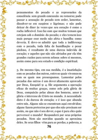 76
pensamentos do pecado e as repreensões da
consciência sem grande concussão ou remorso; pode
passar a acusação de pecado sem ceder, lamentar,
dissolver-se em suspiros e lágrimas; e não pode
deixar de dizer às vezes que seu coração é como a
rocha inflexível. Isso faz com que muitos temam que
estejam sob o domínio do pecado; e eles temem isso
mais porque esse medo não afeta e humilha como
deveria. E deve-se admitir que toda a indiferença
com o pecado, toda falta de humilhação e pesar
piedoso, é resultante de uma dureza indevida de
coração; e aqueles que não são afetados por ela têm
grandes razões para serem zelosos sobre si mesmos,
assim como para seu estado e condição espiritual.
3. Do mesmo tipo, em sua medida, é a insatisfação
com os pecados dos outros, entreos quais vivemosou
com os quais nos preocupamos. Lamentar pelos
pecados dos outros é um dever altamente aprovado
por Deus, Ezequiel 9: 4. Ele argumenta a operação
eficaz de muitas graças, como zelo pela glória de
Deus, compaixão pelas almas dos homens, amor à
glória e interesse de Cristo no mundo. A necessidade
disto é da dureza de coração; e é isso que abunda
entre nós. Alguns não se encontram aqui envolvidos;
alguns fazem pretextos por que eles não precisam ser
assim, ou que não é seu dever, oque é para eles quão
perversoé o mundo? Responderá por seus próprios
pecados. Nem são movidos quando se aproxima
deles. Se seus filhos vêm para as perdas, a pobreza, a
 