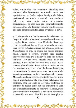 77
ruína, então eles são realmente afetados; mas
enquanto eles florescerem no mundo, sejam eles
apóstatas da profissão, sejam inimigos de Cristo,
pertencendo ao mundo e andando nos caminhos
dele, eles não estão muito preocupados,
especialmente se eles não são escandalosamente
devassos . Mas isto também é da dureza de coração,
que será lamentada onde a graça é vigilante e ativa.
4. O desejo de um devido senso de indicações de
desprazer divino é outro exemplo dessa dureza de
coração. Deus, muitas vezes dá sinais disso, seja
como o estado público da igreja no mundo, ou como
para nossas próprias pessoas, em aflições e castigos.
Nas estações do ano, ele espera que nossos corações
sejam suaves e ternos, prontos para receber
impressões de sua ira, e maleáveis para sua mente e
vontade. Isso em certa medida pode estar nos
crentes, e eles podem ser sensíveis a isso, à sua
tristeza e humilhação. Essas coisas, e muitas outras
da mesma natureza, procedem da dureza de coração,
ou do restante de nossa dureza por natureza, e são
grandes promotores do interesse do pecado em nós.
Mas onde qualquer pessoa é sensívela estaestrutura,
onde é humilhada por ela, onde chora eclama por sua
remoção, está tão longe de ser uma evidência do
domínio do pecado sobre aqueles em quem ela está,
que é um sinal eminente do contrário - a saber, que o
poder dominante do pecado é certamente quebrado
e destruído na alma. Mas há outros exemplos de
 