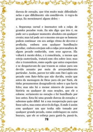 78
dureza de coração, que têm muito mais dificuldade
nelas e que dificilmente são conciliáveis. à regra da
graça. Eu mencionarei alguns deles: -
1. Segurança carnal e insensatez sob a culpa de
grandes pecados reais. Eu não digo que isto é, ou
pode ser a qualquer momento absoluto em qualquer
crente; mas tal pode ser o mesmo em que os homens
podem continuar em seu antigo ritmo de deveres e
profissão, embora sem qualquer humilhação
peculiar, embora estejam sob a culpa provocadora de
algum pecado conhecido, com seus agravos. Ela
voltará à mente deles, e à consciência, a menos que
esteja cauterizada, tratará com eles sobre isso; mas
eles a transmitem, como aquilo que antes esqueciam
e se desgastavam do que trazem as coisas para seu
devido assunto por meio de arrependimento
particular. Assim, parece ter sido com Davi após seu
pecado com Bate-Seba que não duvido, senão que
antes da mensagem de Deus para ele por Natã, ele
tinha pensamentos desagradáveis sobre o que havia
feito; mas não há o menor número de passos na
história ou qualquer de suas orações, que ele o
colocou seriamente no coração e foi humilhado por
isso antes. Esta foi uma grande dureza de coração; e
sabemos quão difícil foi a sua recuperação para que
fosse salvo, mas como atravésdofogo. E onde é assim
com qualquer um que tenha sido tomado por
qualquer grande pecado, como embriaguez ou outra
loucura, que ele se esforça para gastá-lo, passá-lo,
 