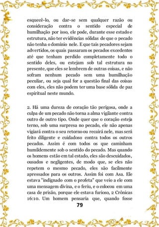 79
esquecê-lo, ou dar-se sem qualquer razão ou
consideração contra o sentido especial de
humilhação por isso, ele pode, durante esse estadoe
estrutura, não ter evidências sólidas de que o pecado
não tenha odomínio nele. E que tais pecadores sejam
advertidos, os quais passaram os pecados excedentes
até que tenham perdido completamente todo o
sentido deles, ou estejam sob tal estrutura no
presente, que eles se lembrem de outras coisas, e não
sofram nenhum pecado sem uma humilhação
peculiar, ou seja qual for a questão final das coisas
com eles, eles não podem ter uma base sólida de paz
espiritual neste mundo.
2. Há uma dureza de coração tão perigosa, onde a
culpa de um pecado não torna a alma vigilante contra
outro de outro tipo. Onde quer que o coração esteja
terno, sob uma surpresa no pecado, ele não apenas
vigiará contra o seu retornoou recairá nele, mas será
feito diligente e cuidadoso contra todos os outros
pecados. Assim é com todos os que caminham
humildemente sob o sentido do pecado. Mas quando
os homens estão em tal estado, eles são descuidados,
ousados e negligentes, de modo que, se eles não
repetem o mesmo pecado, eles são facilmente
apressados para os outros. Assim foi com Asa. Ele
estava "indignado com o profeta" que veio a ele com
uma mensagem divina, e o feriu, e o colocou em uma
casa de prisão, porque ele estava furioso, 2 Crônicas
16:10. Um homem pensaria que, quando fosse
 