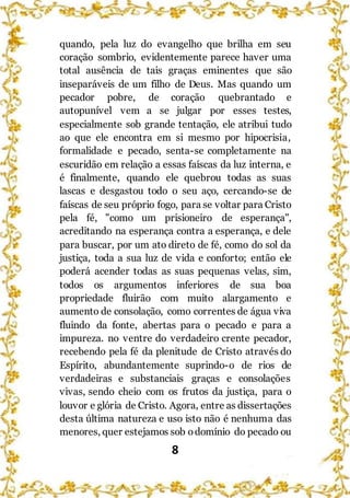 8
quando, pela luz do evangelho que brilha em seu
coração sombrio, evidentemente parece haver uma
total ausência de tais graças eminentes que são
inseparáveis de um filho de Deus. Mas quando um
pecador pobre, de coração quebrantado e
autopunível vem a se julgar por esses testes,
especialmente sob grande tentação, ele atribui tudo
ao que ele encontra em si mesmo por hipocrisia,
formalidade e pecado, senta-se completamente na
escuridão em relação a essas faíscas da luz interna, e
é finalmente, quando ele quebrou todas as suas
lascas e desgastou todo o seu aço, cercando-se de
faíscas de seu próprio fogo, para se voltar para Cristo
pela fé, "como um prisioneiro de esperança",
acreditando na esperança contra a esperança, e dele
para buscar, por um ato direto de fé, como do sol da
justiça, toda a sua luz de vida e conforto; então ele
poderá acender todas as suas pequenas velas, sim,
todos os argumentos inferiores de sua boa
propriedade fluirão com muito alargamento e
aumento de consolação, como correntes de água viva
fluindo da fonte, abertas para o pecado e para a
impureza. no ventre do verdadeiro crente pecador,
recebendo pela fé da plenitude de Cristo através do
Espírito, abundantemente suprindo-o de rios de
verdadeiras e substanciais graças e consolações
vivas, sendo cheio com os frutos da justiça, para o
louvor e glória de Cristo. Agora, entre as dissertações
desta última natureza e uso isto não é nenhuma das
menores, quer estejamos sob odomínio do pecado ou
 