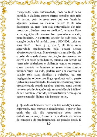 80
recuperado dessa enfermidade, poderia tê-lo feito
humilde e vigilante contra outros pecados; mas não
foi assim, pois acrescenta-se que ele "oprimiu
algumas pessoas ao mesmo tempo". E ele não
descansou lá, mas "em sua enfermidade ele não
procurou o Senhor, mas os médicos", verso12. Para
a perseguição ele acrescentou opressão e a esta,
incredulidade. No entanto, apesar de tudo isso, “o
coração de Asa foi perfeito com o SENHOR todos os
seus dias”, 1 Reis 15:14; isto é, ele tinha uma
sinceridade predominante nele, apesar desses
abortos espontâneos. Masele estava,sem dúvida, sob
o poder de grande dureza de coração. Assim é com os
outros em casos semelhantes, quando um pecado os
torna não cuidadosos e vigilantes contra os outros;
como quando os homens se mancharam com a
intemperança da vida, podem cair em excesso de
paixão com suas famílias e relações, ou em
negligenciar o dever, ou fingir qualquer outro passo
tortoem sua caminhada. Issoargumenta uma grande
prevalência de pecado na alma, embora, como vemos
no exemplo de Asa, não seja uma evidência infalível
de seu domínio; contudo, dessa natureza é com que a
paz e o consolo divinos são inconsistentes.
3. Quando os homens caem em tais condições não-
espirituais, tais mortes e decadências, a partir das
quais eles não são recuperáveis pelos meios
ordinários da graça, é uma certa evidência de dureza
de coração e da predominância do pecado nisso. É
 