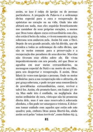 81
assim, se isso é culpa de igrejas ou de pessoas
particulares. A pregação da Palavra é a ordenança
divina especial para a cura e recuperação de
apóstatas no coração ou na vida. Onde isto não
afetará em nada, mas eles seguirão freneticamente
nos caminhos de seus próprios corações, a menos
que Deus tome algum curso extraordinário com eles,
eles estãoà beira da ruína, e vivem somente na graça
soberana sem andarem nela. Assim foi com o Davi.
Depois de seu grande pecado, não há dúvida, que ele
atendeu a todas as ordenanças do culto divino, que
são os meios comuns para a preservação e a
recuperação dos pecadores de seus desvios. Mas elas
não tiveram esse efeito sobre ele. Ele viveu
impenitentemente em seu pecado, até que Deus se
agradou em usar meios extraordinários, na
mensagem especial de Natã e na morte de seu filho,
para seu despertar e recuperação. E assim, Deus
lidará às vezes com igrejas e pessoas. Onde os meios
ordinários para a sua recuperação não o afetarão, ele
por graça soberana, e pode ser por uma concordância
de providências extraordinárias, curar, reviver e
salvá-los. Assim, ele promete fazer, em Isaías 57: 16-
19. Mas onde isto é confiado, na negligência dos
meios ordinários de cura, vistoque não há promessa
direta dele, mas é um caso reservado à soberania
absoluta, o fim pode ser amargura e tristeza. E deixe-
nos tomar cuidado com aqueles que estão sob este
quadro; pois, embora Deus possa libertá-los, ainda
assim será pelas “coisas terríveis”, como Salmo 65: 5,
 