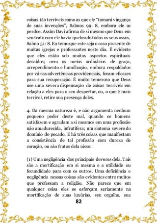 82
coisas tão terríveis comoas que ele “tomará vingança
de suas invenções”, Salmos 99: 8, embora ele as
perdoe. Assim Davi afirma de si mesmo que Deus em
seu tratocom ele havia quebradotodos os seus ossos,
Salmo 51: 8. Eu temoque este seja o caso presente de
muitas igrejas e professantes neste dia. É evidente
que eles estão sob muitos aspectos espirituais
decaídos; nem os meios ordinários de graça,
arrependimento e humilhação, embora respaldados
por várias advertências providenciais, foram eficazes
para sua recuperação. É muito temeroso que Deus
use uma severa dispensação de coisas terríveis em
relação a eles para o seu despertar, ou, o que é mais
terrível, retire sua presença deles.
4. Da mesma natureza é, e não argumenta nenhum
pequeno poder deste mal, quando os homens
satisfazem e agradam a si mesmos em uma profissão
não amadurecida, infrutífera; um sintoma severodo
domínio do pecado. E há três coisas que manifestam
a consistência de tal profissão com dureza de
coração, ou são frutos dela nisso:
(1) Uma negligência dos principais deveres dela. Tais
são a mortificação em si mesma e a utilidade ou
fecundidade para com os outros. Uma deficiência e
negligência nessas coisas são evidentes entre muitos
que professam a religião. Não parece que em
qualquer coisa eles se esforçam seriamente na
mortificação de suas luxúrias, seu orgulho, sua
 