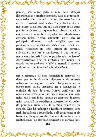 83
paixão, seu amor pelo mundo, seus desejos
desordenados e apetites sensuais. Eles ou entregam-
se a todos eles, ou pelo menos não mantêm um
conflito constante contra eles. E quanto à utilidade
nos frutos da justiça, que são para o louvor de Deus
por Jesus Cristo, ou aquelas boas obras que são a
evidência de uma fé viva, eles são abertamente
estéreis nelas. Agora, enquanto estes são os
principais ditames daquela religião que eles
professam, sua negligência deles, sua deficiência
neles, procedem de uma dureza de coração,
subjugando sua luz e convicções. E que demora,
nesse caso, impedirá que o pecado saia do trono?
Autossatisfação em tal profissão argumenta um
estado muito perigoso e hábito mental. O pecado
pode ter um domínio total sob tal profissão.
(2) A admissão de uma formalidade habitual no
desempenho de deveres religiosos é da mesma
natureza. Em alguns, o poder do pecado, como
observamos antes, prevalece até a negligência e
omissão de tais deveres. Outros continuam na
observação deles, mas são tão formais e sem vida
neles, tão descuidados quanto ao exercício da graça
neles, como dá uma evidência incontrolável do poder
do pecado e uma falta de sentido espiritual do
coração. Não há nada que a Escritura denuncie com
mais frequência e severidade, e dê como caráter de
hipócrita, do que um atendimento diligente a uma
multiplicação de deveres, enquanto o coração não
 