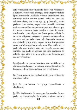 84
está espiritualmente envolvido neles. Por essa razão,
o Senhor Jesus Cristo ameaçou com a rejeição totala
igreja morna de Laodiceia; e Deus pronunciou uma
sentença muito severa contra todos os que são
culpados disso, em Isaías 29: 13,14. Contudo, assim
pode ser com muitos, e que assim tem sido com eles
muitos se manifestam por sua apostasia aberta, que
é o evento comum deste quadro e curso há muito
continuado; para alguns no desempenho diário de
deveres religiosos exercem e preservam seus dons
durante um período, mas, não havendo nenhum
exercício de graça neles, depois de um tempo esses
dons também murcham e decaem. Eles estão sob o
poder do mal, a saber, com um coração duro e sem
sentido, que pode se aprovar em uma profissão de
religião sem vida e sem coração, e no desempenho
dos deveres dela.
(3.) Quando os homens crescem sem sentido sob a
dispensação da palavra, e não se aproveitam dela. Os
fins gerais de pregar a palavra aos crentes são: -
[1.] O aumento da luz, conhecimento e entendimento
espiritual neles;
[2.] O crescimento da graça, permitindo a
obediência;
[3.] Excitação santa da graça, por impressões de seu
poder na comunicação da mente, vontade, amor e
 