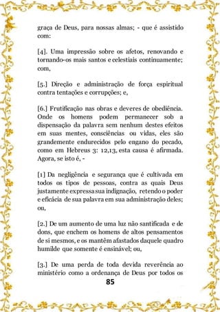 85
graça de Deus, para nossas almas; - que é assistido
com:
[4]. Uma impressão sobre os afetos, renovando e
tornando-os mais santos e celestiais continuamente;
com,
[5.] Direção e administração de força espiritual
contra tentações e corrupções; e,
[6.] Frutificação nas obras e deveres de obediência.
Onde os homens podem permanecer sob a
dispensação da palavra sem nenhum destes efeitos
em suas mentes, consciências ou vidas, eles são
grandemente endurecidos pelo engano do pecado,
como em Hebreus 3: 12,13, esta causa é afirmada.
Agora, se isto é, -
[1] Da negligência e segurança que é cultivada em
todos os tipos de pessoas, contra as quais Deus
justamente expressasua indignação, retendoo poder
e eficácia de sua palavra em sua administração deles;
ou,
[2.] De um aumento de uma luz não santificada e de
dons, que enchem os homens de altos pensamentos
de si mesmos, e os mantêm afastados daquele quadro
humilde que somente é ensinável; ou,
[3.] De uma perda de toda devida reverência ao
ministério como a ordenança de Deus por todos os
 