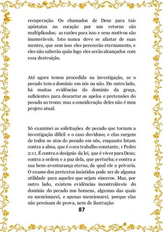 87
recuperação. Os chamados de Deus para tais
apóstatas no coração por um retorno são
multiplicados; as razões para isso e seus motivos são
inumeráveis. Isto nunca deve se afastar de suas
mentes, que sem isso eles perecerão eternamente, e
eles não saberão quão logo eles serãoalcançados com
essa destruição.
Até agora temos procedido na investigação, se o
pecado tem o domínio em nós ou não. Do outro lado,
há muitas evidências do domínio da graça,
suficientes para descartar os apelos e pretensões do
pecado ao trono; mas a consideração deles não é meu
projeto atual.
Só examinei as solicitações de pecado que tornam a
investigação difícil e o caso duvidoso; e elas surgem
de todos os atos do pecado em nós, enquanto lutam
contra a alma, que é oseu trabalho constante, 1 Pedro
2:11.É contra o desígnio da lei, que é viver paraDeus;
contra a ordem e a paz dela, que perturba; e contra a
sua bem-aventurança eterna, da qual ele a privaria.
O exame dos pretextos insistidos pode ser de alguma
utilidade para aqueles que sejam sinceros. Mas, por
outro lado, existem evidências incontroláveis do
domínio do pecado nos homens, algumas das quais
eu mencionarei, e apenas mencionarei, porque elas
não precisam de prova, nem de ilustração:
 