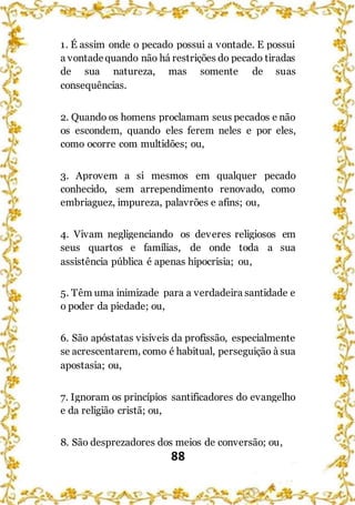 88
1. É assim onde o pecado possui a vontade. E possui
a vontadequando não há restrições do pecado tiradas
de sua natureza, mas somente de suas
consequências.
2. Quando os homens proclamam seus pecados e não
os escondem, quando eles ferem neles e por eles,
como ocorre com multidões; ou,
3. Aprovem a si mesmos em qualquer pecado
conhecido, sem arrependimento renovado, como
embriaguez, impureza, palavrões e afins; ou,
4. Vivam negligenciando os deveres religiosos em
seus quartos e famílias, de onde toda a sua
assistência pública é apenas hipocrisia; ou,
5. Têm uma inimizade para a verdadeira santidade e
o poder da piedade; ou,
6. São apóstatas visíveis da profissão, especialmente
se acrescentarem, como é habitual, perseguição à sua
apostasia; ou,
7. Ignoram os princípios santificadores do evangelho
e da religião cristã; ou,
8. São desprezadores dos meios de conversão; ou,
 