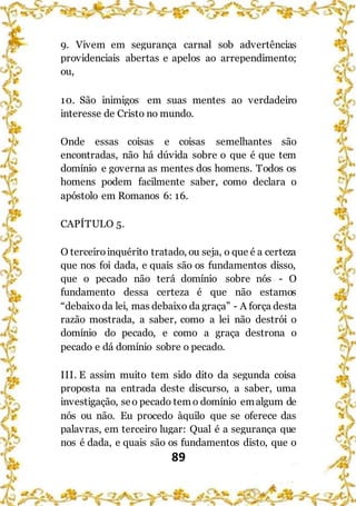 89
9. Vivem em segurança carnal sob advertências
providenciais abertas e apelos ao arrependimento;
ou,
10. São inimigos em suas mentes ao verdadeiro
interesse de Cristo no mundo.
Onde essas coisas e coisas semelhantes são
encontradas, não há dúvida sobre o que é que tem
domínio e governa as mentes dos homens. Todos os
homens podem facilmente saber, como declara o
apóstolo em Romanos 6: 16.
CAPÍTULO 5.
O terceiroinquérito tratado, ou seja, o que é a certeza
que nos foi dada, e quais são os fundamentos disso,
que o pecado não terá domínio sobre nós - O
fundamento dessa certeza é que não estamos
“debaixoda lei, mas debaixo da graça” - A força desta
razão mostrada, a saber, como a lei não destrói o
domínio do pecado, e como a graça destrona o
pecado e dá domínio sobre o pecado.
III. E assim muito tem sido dito da segunda coisa
proposta na entrada deste discurso, a saber, uma
investigação, seo pecado tem o domínio emalgum de
nós ou não. Eu procedo àquilo que se oferece das
palavras, em terceiro lugar: Qual é a segurança que
nos é dada, e quais são os fundamentos disto, que o
 