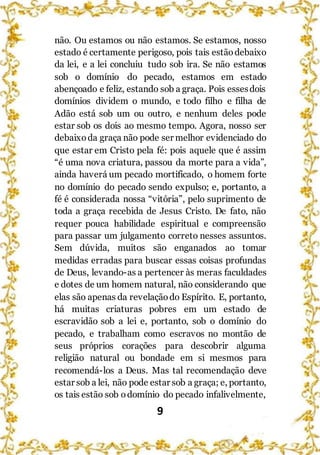9
não. Ou estamos ou não estamos. Se estamos, nosso
estado é certamente perigoso, pois tais estãodebaixo
da lei, e a lei concluiu tudo sob ira. Se não estamos
sob o domínio do pecado, estamos em estado
abençoado e feliz, estando sob a graça. Pois essesdois
domínios dividem o mundo, e todo filho e filha de
Adão está sob um ou outro, e nenhum deles pode
estar sob os dois ao mesmo tempo. Agora, nosso ser
debaixoda graça não pode ser melhor evidenciado do
que estar em Cristo pela fé: pois aquele que é assim
“é uma nova criatura, passou da morte para a vida”,
ainda haverá um pecado mortificado, o homem forte
no domínio do pecado sendo expulso; e, portanto, a
fé é considerada nossa “vitória”, pelo suprimento de
toda a graça recebida de Jesus Cristo. De fato, não
requer pouca habilidade espiritual e compreensão
para passar um julgamento correto nesses assuntos.
Sem dúvida, muitos são enganados ao tomar
medidas erradas para buscar essas coisas profundas
de Deus, levando-as a pertencer às meras faculdades
e dotes de um homem natural, não considerando que
elas são apenas da revelaçãodo Espírito. E, portanto,
há muitas criaturas pobres em um estado de
escravidão sob a lei e, portanto, sob o domínio do
pecado, e trabalham como escravos no montão de
seus próprios corações para descobrir alguma
religião natural ou bondade em si mesmos para
recomendá-los a Deus. Mas tal recomendação deve
estar sob a lei, não pode estar sob a graça; e, portanto,
os tais estão sob odomínio do pecado infalivelmente,
 
