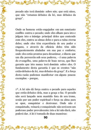 90
pecado não terá domínio sobre nós; que está nisso,
que não “estamos debaixo da lei, mas debaixo da
graça”.
Onde os homens estão engajados em um constante
conflito contra o pecado; onde eles olham para isto e
julgam isto o inimigo principal deles que contende
com eles, contra as almas deles e para a ruína eterna
deles; onde eles têm experiência de seu poder e
engano, e através da eficácia deles têm sido
frequentemente abalados em sua paz e conforto;
onde eles estão prontos para desanimar, e dizem que
um dia perecerão sob seus poderes, - é uma palavra
do evangelho, uma palavra de boas novas, que lhes
garante que isto nunca terá domínio sobre eles. O
fundamento desta garantia é que os crentes “não
estãodebaixo da lei, mas debaixo da graça”. E a força
desta razão podemos manifestar em alguns poucos
exemplos: - porque,
1º. A lei não dá força contra o pecado para aqueles
que estão debaixo dela, mas a graça o faz. O pecado
não será lançado nem mantido fora de seu trono,
senão por um poder espiritual e força na alma para
se opor, conquistar e destronar. Onde não é
conquistado, reinará; e conquistado não serásem um
poderoso poder prevalecente: isto a lei não dará, não
poderá dar. A lei é tomada de duas maneiras:
 