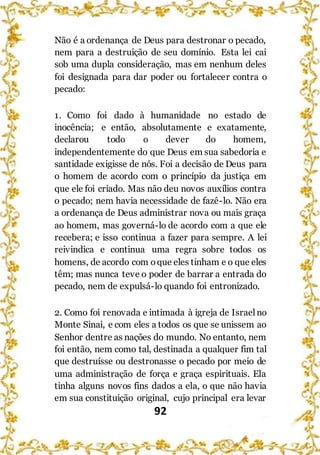 92
Não é a ordenança de Deus para destronar o pecado,
nem para a destruição de seu domínio. Esta lei cai
sob uma dupla consideração, mas em nenhum deles
foi designada para dar poder ou fortalecer contra o
pecado:
1. Como foi dado à humanidade no estado de
inocência; e então, absolutamente e exatamente,
declarou todo o dever do homem,
independentemente do que Deus em sua sabedoria e
santidade exigisse de nós. Foi a decisão de Deus para
o homem de acordo com o princípio da justiça em
que ele foi criado. Mas não deu novos auxílios contra
o pecado; nem havia necessidade de fazê-lo. Não era
a ordenança de Deus administrar nova ou mais graça
ao homem, mas governá-lo de acordo com a que ele
recebera; e isso continua a fazer para sempre. A lei
reivindica e continua uma regra sobre todos os
homens, de acordo com oque eles tinham e o que eles
têm; mas nunca teve o poder de barrar a entrada do
pecado, nem de expulsá-lo quando foi entronizado.
2. Como foi renovada e intimada à igreja de Israelno
Monte Sinai, e com eles a todos os que se unissem ao
Senhor dentre as nações do mundo. No entanto, nem
foi então, nem como tal, destinada a qualquer fim tal
que destruísse ou destronasse o pecado por meio de
uma administração de força e graça espirituais. Ela
tinha alguns novos fins dados a ela, o que não havia
em sua constituição original, cujo principal era levar
 