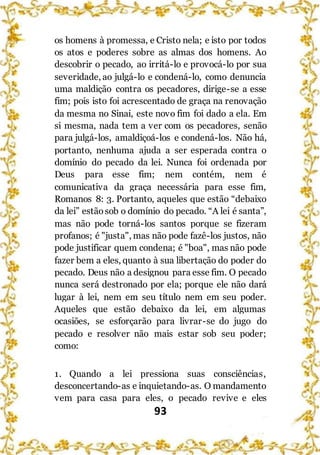93
os homens à promessa, e Cristo nela; e isto por todos
os atos e poderes sobre as almas dos homens. Ao
descobrir o pecado, ao irritá-lo e provocá-lo por sua
severidade, ao julgá-lo e condená-lo, como denuncia
uma maldição contra os pecadores, dirige-se a esse
fim; pois isto foi acrescentado de graça na renovação
da mesma no Sinai, este novo fim foi dado a ela. Em
si mesma, nada tem a ver com os pecadores, senão
para julgá-los, amaldiçoá-los e condená-los. Não há,
portanto, nenhuma ajuda a ser esperada contra o
domínio do pecado da lei. Nunca foi ordenada por
Deus para esse fim; nem contém, nem é
comunicativa da graça necessária para esse fim,
Romanos 8: 3. Portanto, aqueles que estão “debaixo
da lei” estãosob o domínio do pecado. “A lei é santa”,
mas não pode torná-los santos porque se fizeram
profanos; é "justa", mas não pode fazê-los justos, não
pode justificar quem condena; é "boa", mas não pode
fazer bem a eles, quanto à sua libertação do poder do
pecado. Deus não a designou para esse fim. O pecado
nunca será destronado por ela; porque ele não dará
lugar à lei, nem em seu título nem em seu poder.
Aqueles que estão debaixo da lei, em algumas
ocasiões, se esforçarão para livrar-se do jugo do
pecado e resolver não mais estar sob seu poder;
como:
1. Quando a lei pressiona suas consciências,
desconcertando-as e inquietando-as. O mandamento
vem para casa para eles, o pecado revive e eles
 
