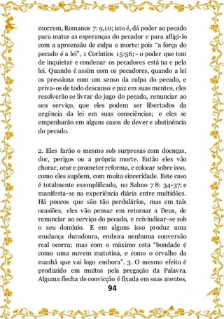 94
morrem, Romanos 7: 9,10; isto é, dá poder ao pecado
para matar as esperanças do pecador e para afligi-lo
com a apreensão de culpa e morte: pois “a força do
pecado é a lei”, 1 Coríntios 15:56; - o poder que tem
de inquietar e condenar os pecadores está na e pela
lei. Quando é assim com os pecadores, quando a lei
os pressiona com um senso da culpa do pecado, e
priva-os de todo descanso e paz em suas mentes, eles
resolverão se livrar do jugo do pecado, renunciar ao
seu serviço, que eles podem ser libertados da
urgência da lei em suas consciências; e eles se
empenharão em alguns casos de dever e abstinência
do pecado.
2. Eles farão o mesmo sob surpresas com doenças,
dor, perigos ou a própria morte. Então eles vão
chorar, orar e prometer reforma, e colocar sobre isso,
como eles supõem, com muita sinceridade. Este caso
é totalmente exemplificado, no Salmo 7 8: 34-37; e
manifesta-se na experiência diária entre multidões.
Há poucos que são tão perdulários, mas em tais
ocasiões, eles vão pensar em retornar a Deus, de
renunciar ao serviço do pecado, e reivindicar-se sob
o seu domínio. E em alguns isso produz uma
mudança duradoura, embora nenhuma conversão
real ocorra; mas com o máximo esta “bondade é
como uma nuvem matutina, e como o orvalho da
manhã que vai logo embora”. 3. O mesmo efeito é
produzido em muitos pela pregação da Palavra.
Alguma flecha de convicção é fixada em suas mentes,
 