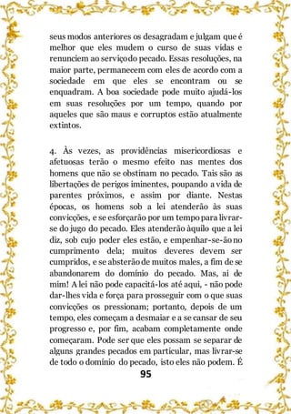 95
seus modos anteriores os desagradam e julgam que é
melhor que eles mudem o curso de suas vidas e
renunciem ao serviçodo pecado. Essas resoluções, na
maior parte, permanecem com eles de acordo com a
sociedade em que eles se encontram ou se
enquadram. A boa sociedade pode muito ajudá-los
em suas resoluções por um tempo, quando por
aqueles que são maus e corruptos estão atualmente
extintos.
4. Às vezes, as providências misericordiosas e
afetuosas terão o mesmo efeito nas mentes dos
homens que não se obstinam no pecado. Tais são as
libertações de perigos iminentes, poupando a vida de
parentes próximos, e assim por diante. Nestas
épocas, os homens sob a lei atenderão às suas
convicções, e se esforçarão por um tempopara livrar-
se do jugo do pecado. Eles atenderão àquilo que a lei
diz, sob cujo poder eles estão, e empenhar-se-ãono
cumprimento dela; muitos deveres devem ser
cumpridos, e se absterãode muitos males, a fim de se
abandonarem do domínio do pecado. Mas, ai de
mim! A lei não pode capacitá-los até aqui, - não pode
dar-lhes vida e força para prosseguir com o que suas
convicções os pressionam; portanto, depois de um
tempo, eles começam a desmaiar e a se cansar de seu
progresso e, por fim, acabam completamente onde
começaram. Pode ser que eles possam se separar de
alguns grandes pecados em particular, mas livrar-se
de todo o domínio do pecado, isto eles não podem. É
 