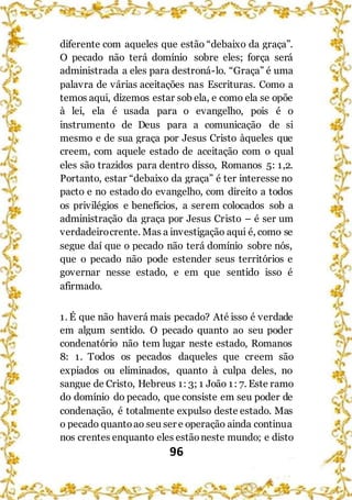 96
diferente com aqueles que estão “debaixo da graça”.
O pecado não terá domínio sobre eles; força será
administrada a eles para destroná-lo. “Graça” é uma
palavra de várias aceitações nas Escrituras. Como a
temos aqui, dizemos estar sob ela, e como ela se opõe
à lei, ela é usada para o evangelho, pois é o
instrumento de Deus para a comunicação de si
mesmo e de sua graça por Jesus Cristo àqueles que
creem, com aquele estado de aceitação com o qual
eles são trazidos para dentro disso, Romanos 5: 1,2.
Portanto, estar “debaixo da graça” é ter interesse no
pacto e no estado do evangelho, com direito a todos
os privilégios e benefícios, a serem colocados sob a
administração da graça por Jesus Cristo – é ser um
verdadeirocrente. Mas a investigação aqui é, como se
segue daí que o pecado não terá domínio sobre nós,
que o pecado não pode estender seus territórios e
governar nesse estado, e em que sentido isso é
afirmado.
1. É que não haverá mais pecado? Até isso é verdade
em algum sentido. O pecado quanto ao seu poder
condenatório não tem lugar neste estado, Romanos
8: 1. Todos os pecados daqueles que creem são
expiados ou eliminados, quanto à culpa deles, no
sangue de Cristo, Hebreus 1: 3; 1 João 1: 7. Este ramo
do domínio do pecado, que consiste em seu poder de
condenação, é totalmente expulso deste estado. Mas
o pecado quantoao seu ser e operação ainda continua
nos crentes enquanto eles estãoneste mundo; e disto
 