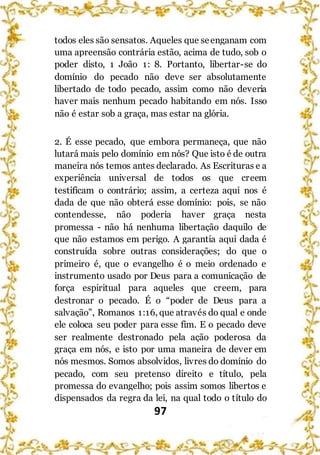 97
todos eles são sensatos. Aqueles que seenganam com
uma apreensão contrária estão, acima de tudo, sob o
poder disto, 1 João 1: 8. Portanto, libertar-se do
domínio do pecado não deve ser absolutamente
libertado de todo pecado, assim como não deveria
haver mais nenhum pecado habitando em nós. Isso
não é estar sob a graça, mas estar na glória.
2. É esse pecado, que embora permaneça, que não
lutará mais pelo domínio em nós? Que isto é de outra
maneira nós temos antes declarado. As Escrituras e a
experiência universal de todos os que creem
testificam o contrário; assim, a certeza aqui nos é
dada de que não obterá esse domínio: pois, se não
contendesse, não poderia haver graça nesta
promessa - não há nenhuma libertação daquilo de
que não estamos em perigo. A garantia aqui dada é
construída sobre outras considerações; do que o
primeiro é, que o evangelho é o meio ordenado e
instrumento usado por Deus para a comunicação de
força espiritual para aqueles que creem, para
destronar o pecado. É o “poder de Deus para a
salvação”, Romanos 1:16, que através do qual e onde
ele coloca seu poder para esse fim. E o pecado deve
ser realmente destronado pela ação poderosa da
graça em nós, e isto por uma maneira de dever em
nós mesmos. Somos absolvidos, livres do domínio do
pecado, com seu pretenso direito e título, pela
promessa do evangelho; pois assim somos libertos e
dispensados da regra da lei, na qual todo o título do
 